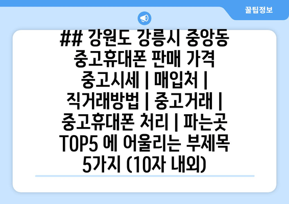 ## 강원도 강릉시 중앙동 중고휴대폰 판매 가격 중고시세 | 매입처 | 직거래방법 | 중고거래 | 중고휴대폰 처리 | 파는곳 TOP5 에 어울리는 부제목 5가지 (10자 내외)