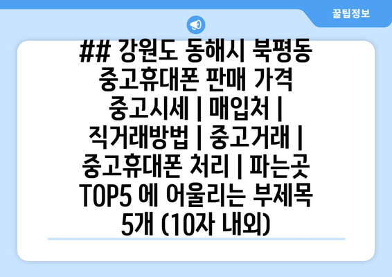 ## 강원도 동해시 북평동 중고휴대폰 판매 가격 중고시세 | 매입처 | 직거래방법 | 중고거래 | 중고휴대폰 처리 | 파는곳 TOP5 에 어울리는 부제목 5개 (10자 내외)