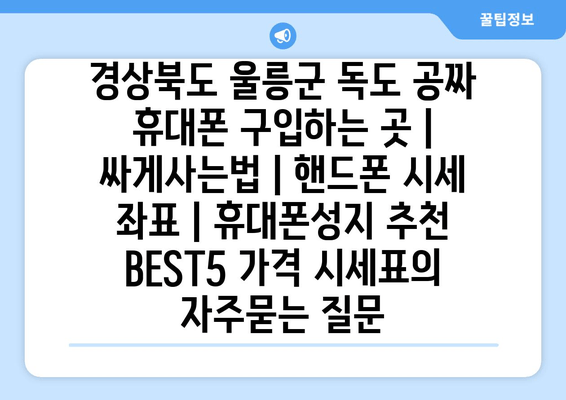 경상북도 울릉군 독도 공짜 휴대폰 구입하는 곳 | 싸게사는법 | 핸드폰 시세 좌표 | 휴대폰성지 추천 BEST5 가격 시세표