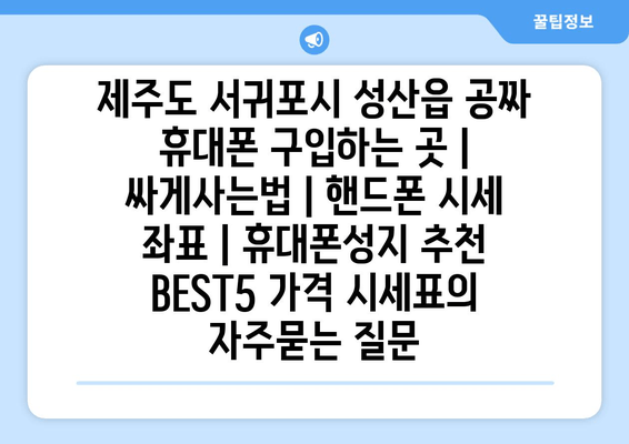 제주도 서귀포시 성산읍 공짜 휴대폰 구입하는 곳 | 싸게사는법 | 핸드폰 시세 좌표 | 휴대폰성지 추천 BEST5 가격 시세표