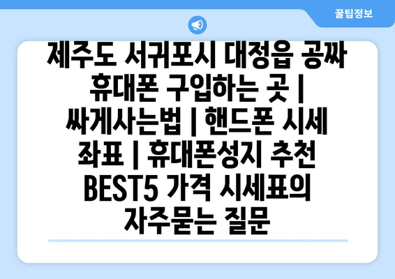 제주도 서귀포시 대정읍 공짜 휴대폰 구입하는 곳 | 싸게사는법 | 핸드폰 시세 좌표 | 휴대폰성지 추천 BEST5 가격 시세표