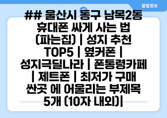 ## 울산시 동구 남목2동 휴대폰 싸게 사는 법 (파는집) | 성지 추천 TOP5 | 옆커폰 | 성지극딜나라 | 폰통령카페 | 제트폰 | 최저가 구매 싼곳 에 어울리는 부제목 5개 (10자 내외)|