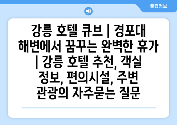 강릉 호텔 큐브 | 경포대 해변에서 꿈꾸는 완벽한 휴가  | 강릉 호텔 추천, 객실 정보, 편의시설, 주변 관광