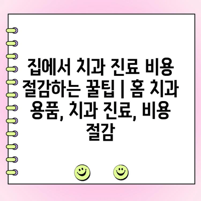 집에서 치과 진료 비용 절감하는 꿀팁 | 홈 치과 용품, 치과 진료, 비용 절감