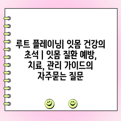 루트 플레이닝| 잇몸 건강의 초석 | 잇몸 질환 예방, 치료, 관리 가이드