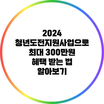 2024 청년도전지원사업으로 최대 300만원 혜택 받는 법 알아보기