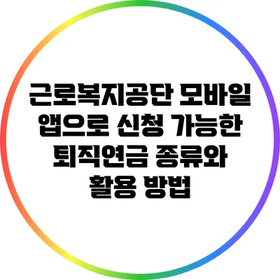 근로복지공단 모바일 앱으로 신청 가능한 퇴직연금 종류와 활용 방법