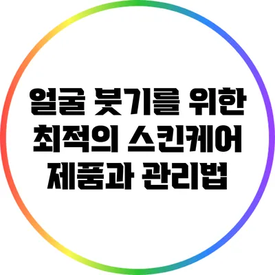 얼굴 붓기를 위한 최적의 스킨케어 제품과 관리법