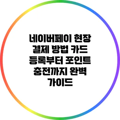 네이버페이 현장 결제 방법: 카드 등록부터 포인트 충전까지 완벽 가이드