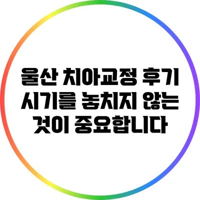 울산 치아교정 후기: 시기를 놓치지 않는 것이 중요합니다