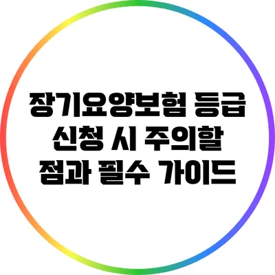 장기요양보험 등급 신청 시 주의할 점과 필수 가이드