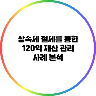 상속세 절세를 통한 120억 재산 관리 사례 분석