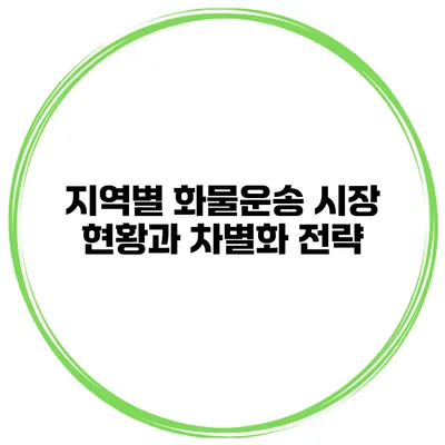 지역별 화물운송 시장 현황과 차별화 전략