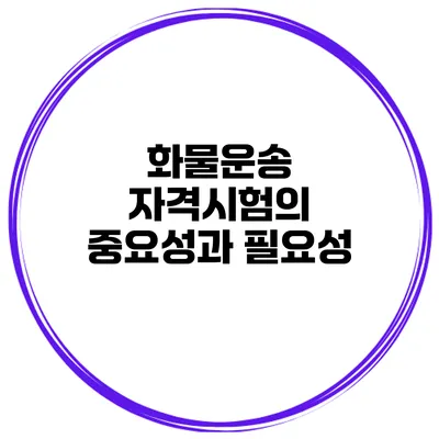 화물운송 자격시험의 중요성과 필요성